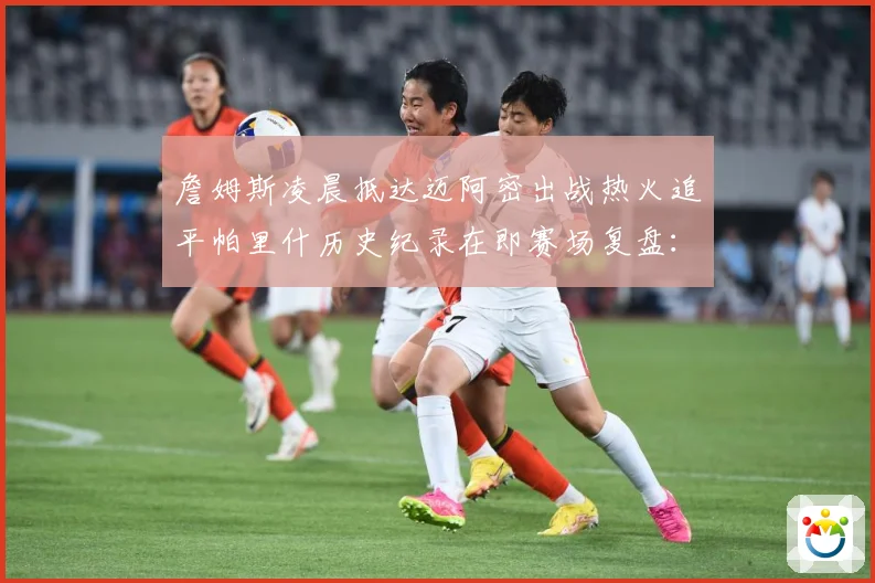 詹姆斯凌晨抵达迈阿密出战热火追平帕里什历史纪录在即赛场复盘：最新赛事动态与深度分析