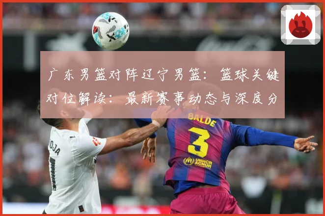广东男篮对阵辽宁男篮：篮球关键对位解读：最新赛事动态与深度分析