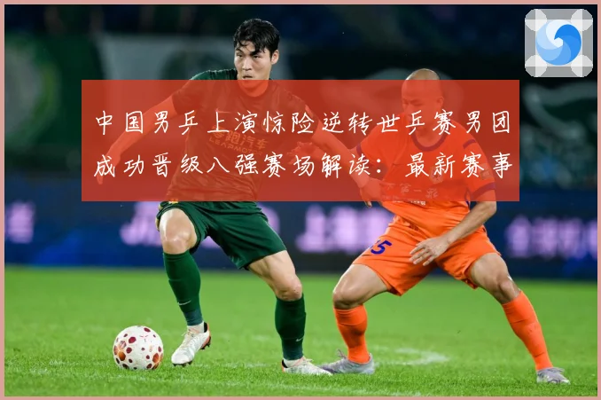 中国男乒上演惊险逆转世乒赛男团成功晋级八强赛场解读：最新赛事动态与深度分析