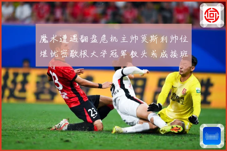 魔术遭遇翻盘危机主帅莫斯利帅位堪忧密歇根大学冠军教头或成接班专题观察：最新赛事动态与深度分析