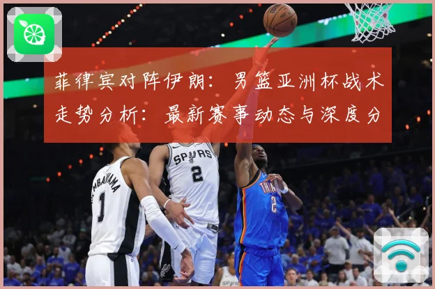 菲律宾对阵伊朗：男篮亚洲杯战术走势分析：最新赛事动态与深度分析