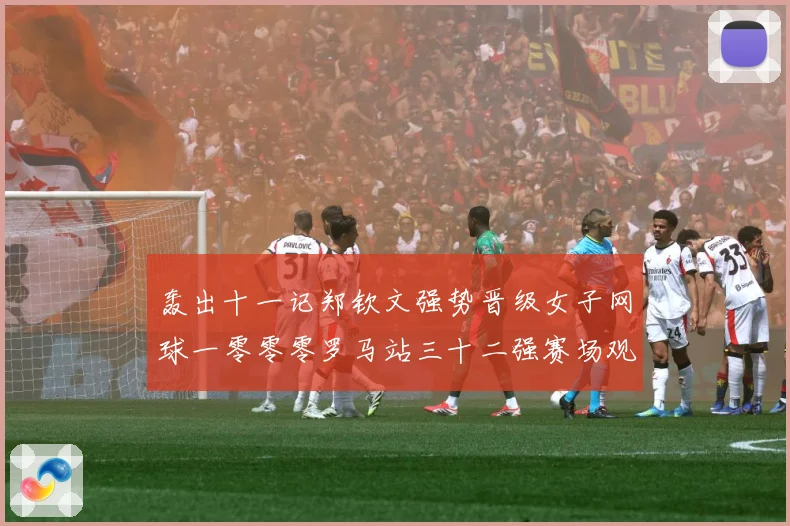 轰出十一记郑钦文强势晋级女子网球一零零零罗马站三十二强赛场观察：最新赛事动态与深度分析