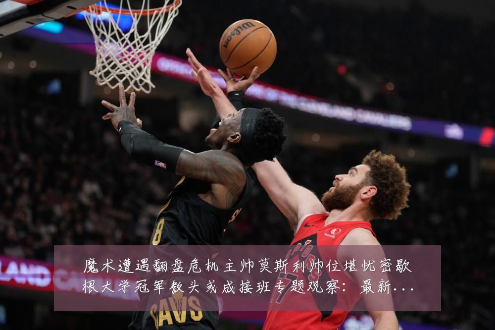 魔术遭遇翻盘危机主帅莫斯利帅位堪忧密歇根大学冠军教头或成接班专题观察:最新赛事动态与深度分析