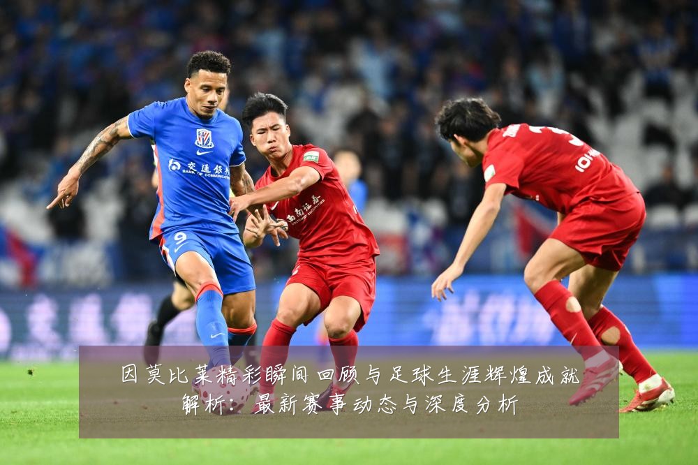 因莫比莱精彩瞬间回顾与足球生涯辉煌成就解析:最新赛事动态与深度分析