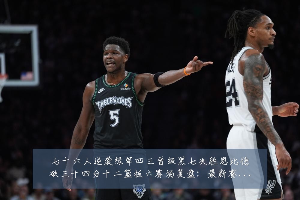 七十六人逆袭绿军四三晋级黑七决胜恩比德砍三十四分十二篮板六赛场复盘：最新赛事动态与深度分析