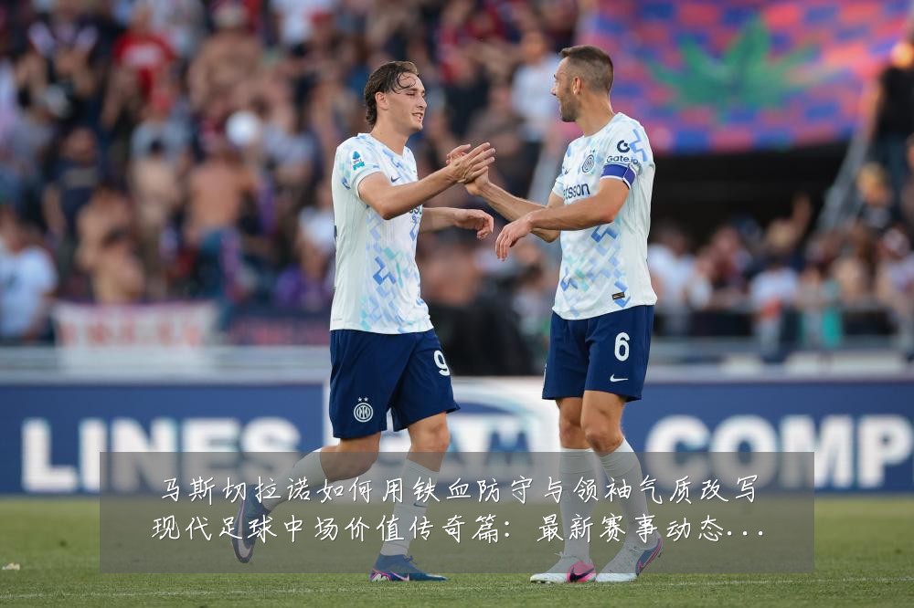 马斯切拉诺如何用铁血防守与领袖气质改写现代足球中场价值传奇篇:最新赛事动态与深度分析